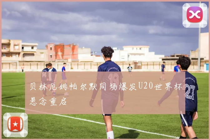 贝林厄姆帕尔默同场爆发U20世界杯悬念重启