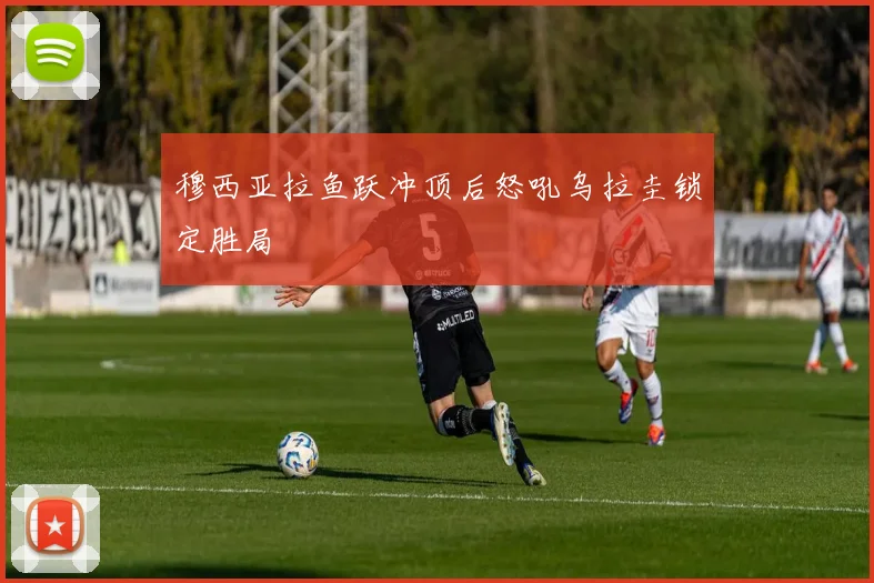 穆西亚拉鱼跃冲顶后怒吼乌拉圭锁定胜局