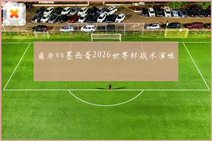 南非vs墨西哥2026世界杯战术演练