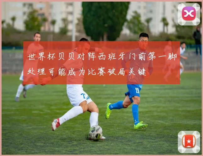 世界杯贝贝对阵西班牙门前第一脚处理可能成为比赛破局关键
