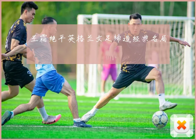 王霜绝平英格兰女足缔造经典名局