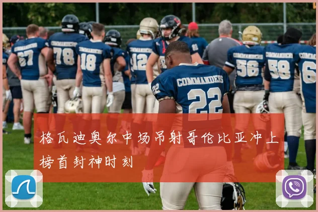 格瓦迪奥尔中场吊射哥伦比亚冲上榜首封神时刻