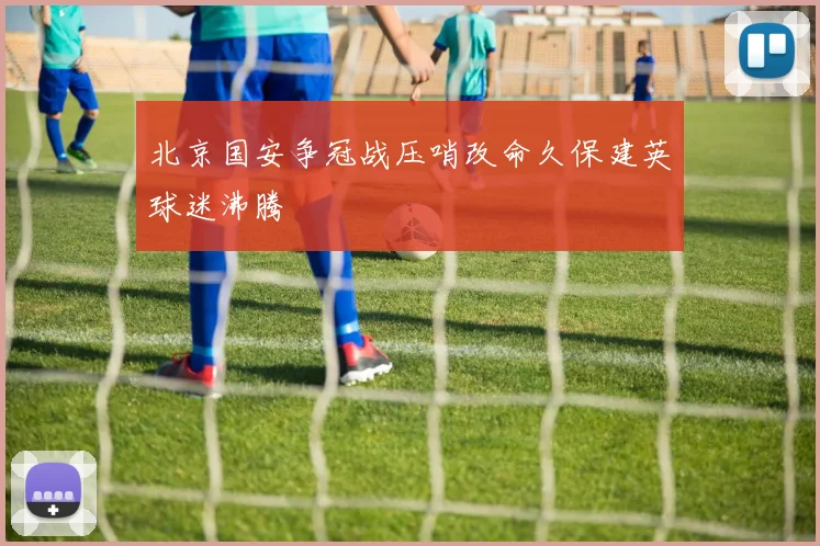 北京国安争冠战压哨改命久保建英球迷沸腾