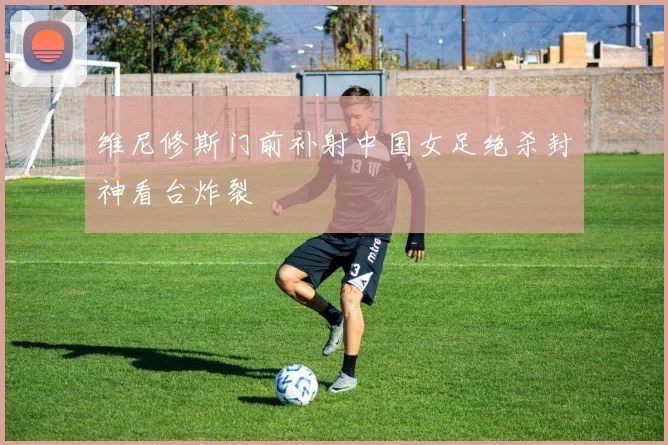 维尼修斯门前补射中国女足绝杀封神看台炸裂