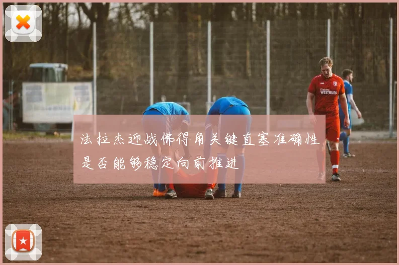 法拉杰迎战佛得角关键直塞准确性是否能够稳定向前推进