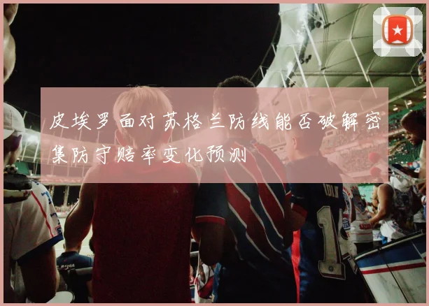 皮埃罗面对苏格兰防线能否破解密集防守赔率变化预测