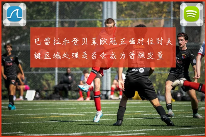 巴雷拉和登贝莱欧冠正面对位时关键区域处理是否会成为晋级变量