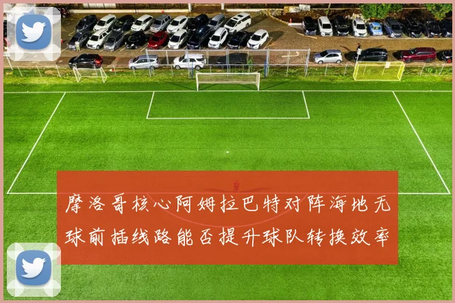 摩洛哥核心阿姆拉巴特对阵海地无球前插线路能否提升球队转换效率