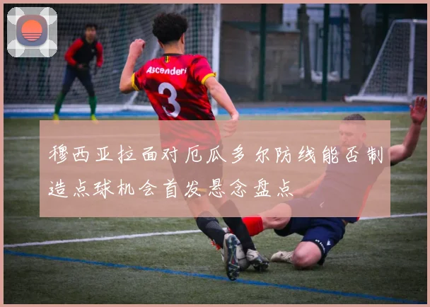 穆西亚拉面对厄瓜多尔防线能否制造点球机会首发悬念盘点