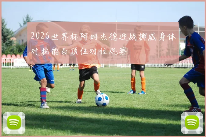 2026世界杯阿姆杰德迎战挪威身体对抗能否顶住对位观察