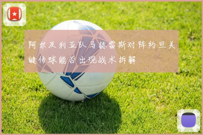 阿尔及利亚队马赫雷斯对阵约旦关键传球能否出现战术拆解