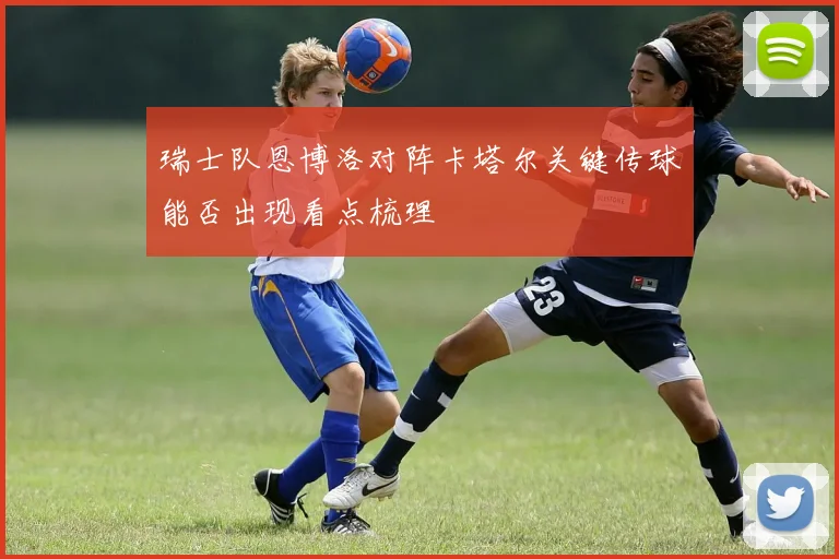 瑞士队恩博洛对阵卡塔尔关键传球能否出现看点梳理