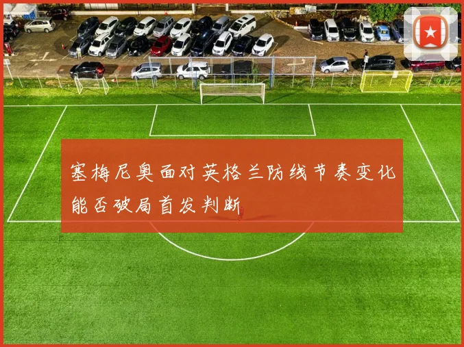 塞梅尼奥面对英格兰防线节奏变化能否破局首发判断