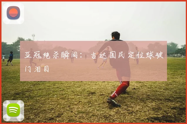 亚冠绝杀瞬间：吉达国民定位球破门泪目