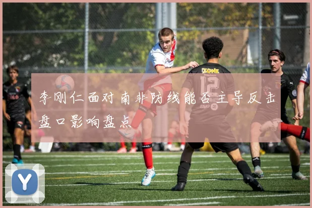 李刚仁面对南非防线能否主导反击盘口影响盘点