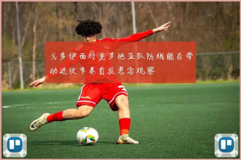 戈多伊面对克罗地亚队防线能否带动进攻节奏首发悬念观察