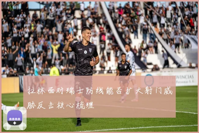 拉林面对瑞士防线能否扩大射门威胁反击核心梳理