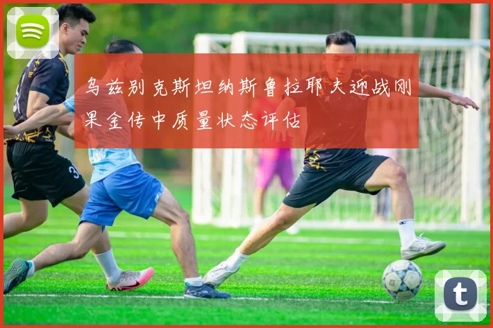 乌兹别克斯坦纳斯鲁拉耶夫迎战刚果金传中质量状态评估