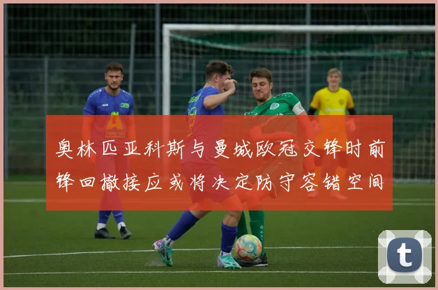 奥林匹亚科斯与曼城欧冠交锋时前锋回撤接应或将决定防守容错空间