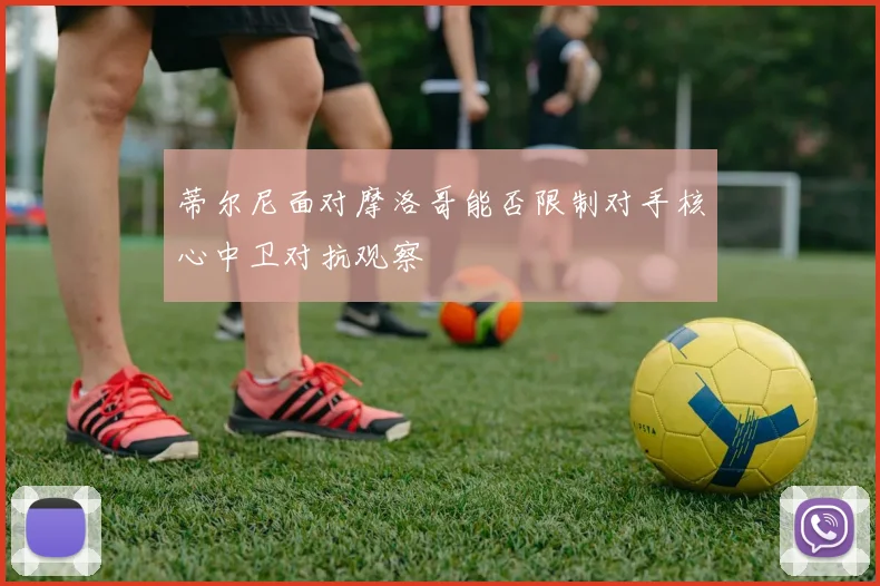 蒂尔尼面对摩洛哥能否限制对手核心中卫对抗观察