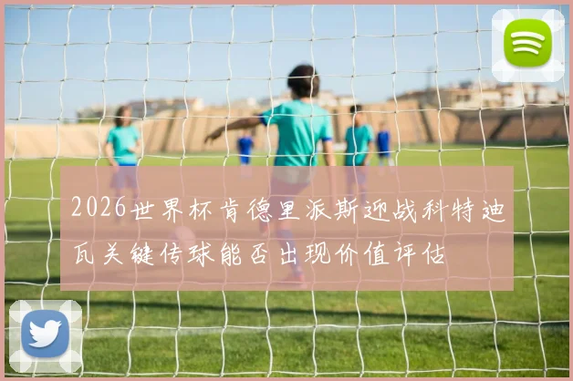 2026世界杯肯德里派斯迎战科特迪瓦关键传球能否出现价值评估