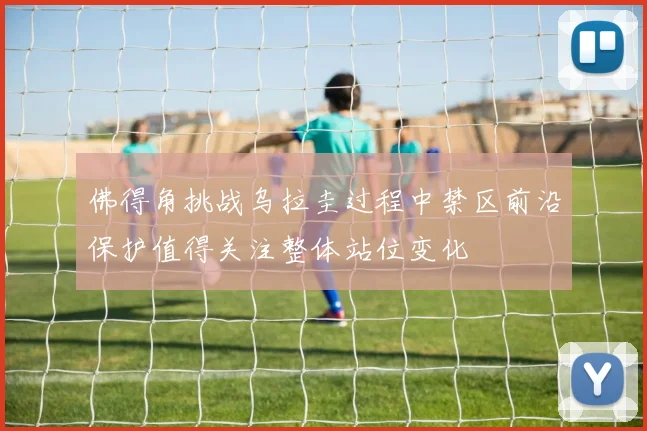 佛得角挑战乌拉圭过程中禁区前沿保护值得关注整体站位变化