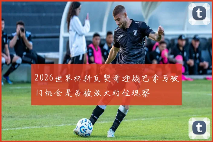 2026世界杯科瓦契奇迎战巴拿马破门机会是否被放大对位观察