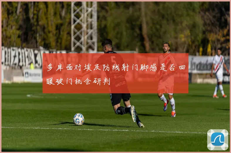 多库面对埃及防线射门脚感是否回暖破门机会研判