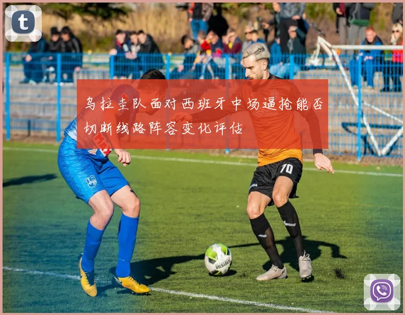 乌拉圭队面对西班牙中场逼抢能否切断线路阵容变化评估
