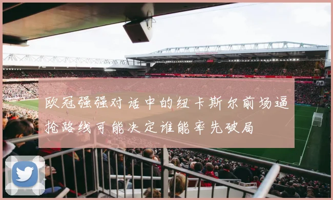 欧冠强强对话中的纽卡斯尔前场逼抢路线可能决定谁能率先破局