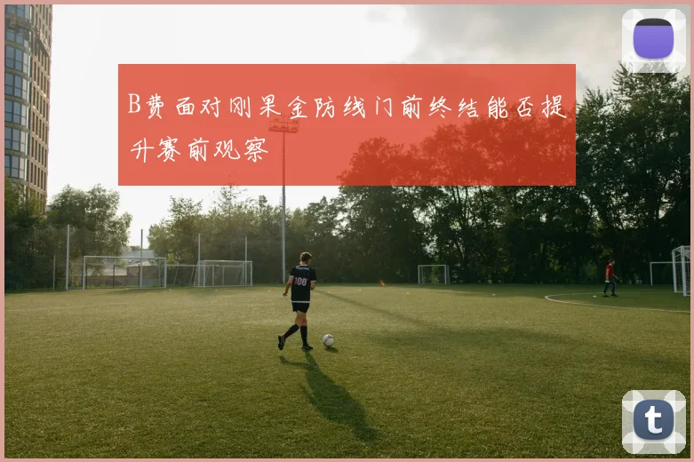 B费面对刚果金防线门前终结能否提升赛前观察