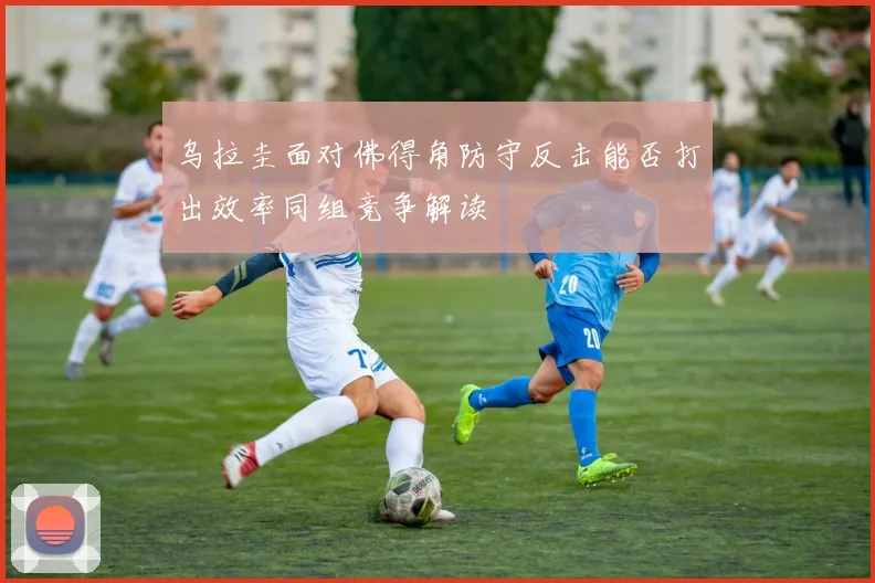 乌拉圭面对佛得角防守反击能否打出效率同组竞争解读