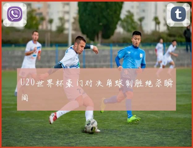 U20世界杯豪门对决角球制胜绝杀瞬间