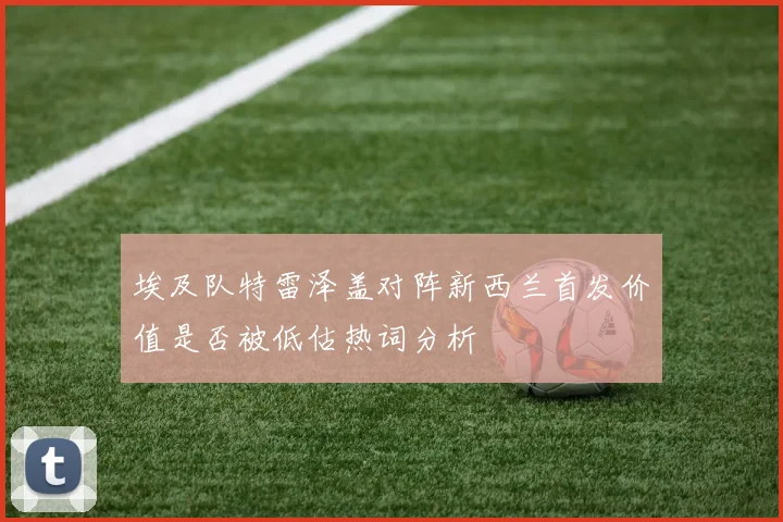埃及队特雷泽盖对阵新西兰首发价值是否被低估热词分析