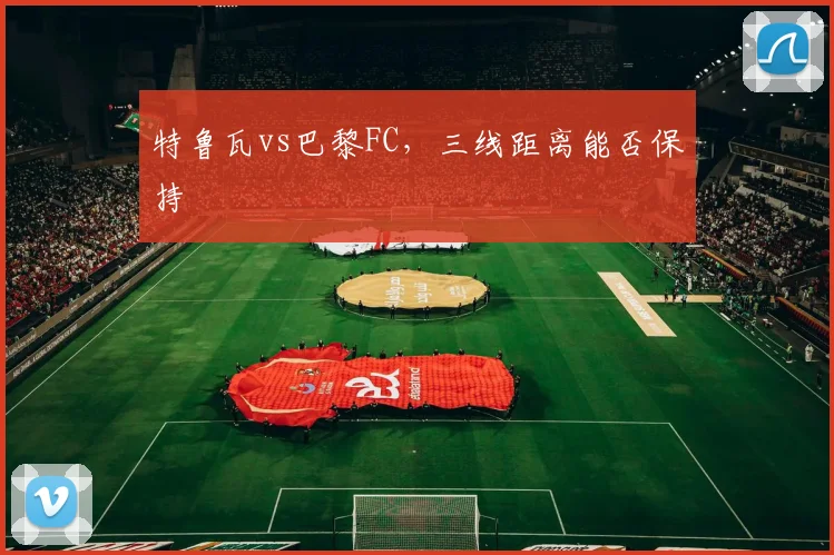 特鲁瓦vs巴黎FC，三线距离能否保持